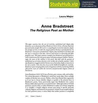 Laura Major
Anne Bradstreet
The Religious Poet as Mother
This paper examines how the axis of creativity, motherhood and religion play
themselvesout in thepoegr ofAnne Bradstreet (2612-2672), a PuritanAmerican
poet and motherofeight.Her work isso compellingfor itresistsherreduction,despite
theattemptsof critics, to eitherthe category ofpiousPuritan or ofearlyfeminist. In
Bradstreet's constructionof motherhood,religiousduty and beliefonone hand, and
the urge to creativity on the other, intersect and interact in interestingand often
poignant ways. Thispaper examinesexamplesjom Bradstreet'spersona(poetry in
order todemonstratehow thispoetry exposesbothpiety and quiet rebellion.Interest-
ingly, the source of this rebellion in the poems that deal with the question of
motherhood was an intensedevotion to her earthly roles of mother andpoet.Ishow
thatBradstreet struggled with thePuritanview ofmortalitychieJy in connectionto
her roleas mother. Ialso show how, by use of the childbirthmetaphorfor creativity,
Bradstreet'spoeticmergingofheactofwritingpoetrywiththead of raisingchildren
allowed her create art within the restrictive and patriarchal religious context of
Puritanism.
Anne Bradstreet (1612-1672) was a Puritan, poet, woman, wife, and mother.
Yet critical discussionsof Bradstreet's work have rarely taken these multiple
markers of identity into account. Rather, critics have framed their arguments
as if one has to choose whether religion or gender is the primary force in
Bradstreet's poetry. Some passionately argue that Bradstreet was a pious
Puritan whileotherspaint her as an earlyfeminist.' Although evidenceforboth
positions certainlyexists,to reduceBradstreet to either one of these caregories
is to simplify a complex religious woman poet living in specific personal,
cultural,religious,andhistoricalcircumstances.Indeed,becauseampleevidence
for both positions exists, it seems likely that neither position is completely
110 1 Volume7,Number 1
 