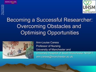 Becoming a Successful Researcher:Becoming a Successful Researcher:
Overcoming Obstacles andOvercoming Obstacles and
Optimising OpportunitiesOptimising Opportunities
Ann-Louise CaressAnn-Louise Caress
Professor of NursingProfessor of Nursing
University of Manchester andUniversity of Manchester and
University Hospital of South Manchester NHSFTUniversity Hospital of South Manchester NHSFT
ann.caress@manchester.ac.ukann.caress@manchester.ac.uk
 