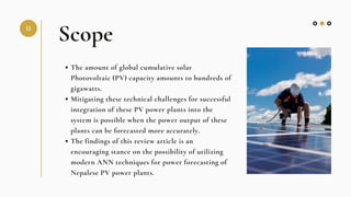 Scope
The amount of global cumulative solar
Photovoltaic (PV) capacity amounts to hundreds of
gigawatts.
Mitigating these technical challenges for successful
integration of these PV power plants into the
system is possible when the power output of these
plants can be forecasted more accurately.
The findings of this review article is an
encouraging stance on the possibility of utilizing
modern ANN techniques for power forecasting of
Nepalese PV power plants.
II
 