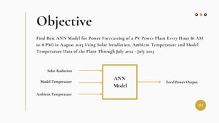 Objective
Find Best ANN Model for Power Forecasting of a PV Power Plant Every Hour (6 AM
to 8 PM) in August 2013 Using Solar Irradiation, Ambient Temperature and Model
Temperature Data of the Plant Through July 2012 - July 2013
ANN
Model
Solar Radiation
Model Temperature
Ambient Temperature
Total Power Output
III
 
