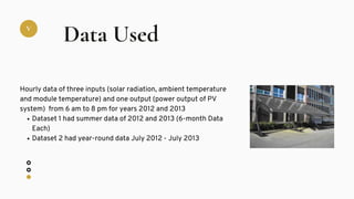 V
Data Used
Dataset 1 had summer data of 2012 and 2013 (6-month Data
Each)
Dataset 2 had year-round data July 2012 - July 2013
Hourly data of three inputs (solar radiation, ambient temperature
and module temperature) and one output (power output of PV
system) from 6 am to 8 pm for years 2012 and 2013
 