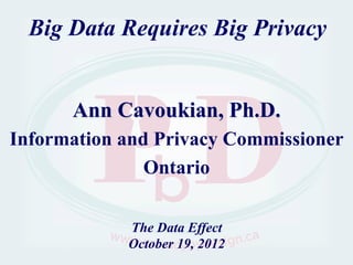 Big Data Requires Big Privacy


      Ann Cavoukian, Ph.D.
Information and Privacy Commissioner
               Ontario

            The Data Effect
            October 19, 2012
 