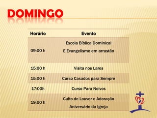 DOMINGO
Horário Evento
09:00 h
Escola Bíblica Dominical
E Evangelismo em arrastão
15:00 h Visita nos Lares
15:00 h Curso Casados para Sempre
17:00h Curso Para Noivos
19:00 h
Culto de Louvor e Adoração
Aniversário da Igreja
 