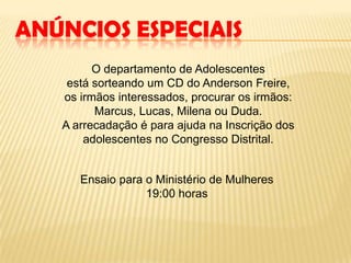 ANÚNCIOS ESPECIAIS
O departamento de Adolescentes
está sorteando um CD do Anderson Freire,
os irmãos interessados, procurar os irmãos:
Marcus, Lucas, Milena ou Duda.
A arrecadação é para ajuda na Inscrição dos
adolescentes no Congresso Distrital.
Ensaio para o Ministério de Mulheres
19:00 horas
 