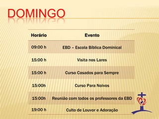 DOMINGO
  Horário                   Evento

  09:00 h        EBD – Escola Bíblica Dominical

  15:00 h               Visita nos Lares

  15:00 h         Curso Casados para Sempre

  15:00h               Curso Para Noivos

  15:00h    Reunião com todos os professores da EBD

  19:00 h         Culto de Louvor e Adoração
 