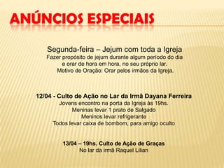 ANÚNCIOS ESPECIAIS
      Segunda-feira – Jejum com toda a Igreja
      Fazer propósito de jejum durante algum período do dia
            e orar de hora em hora, no seu próprio lar.
         Motivo de Oração: Orar pelos irmãos da Igreja.



   12/04 - Culto de Ação no Lar da Irmã Dayana Ferreira
          Jovens encontro na porta da Igreja às 19hs.
               Meninas levar 1 prato de Salgado
                   Meninos levar refrigerante
        Todos levar caixa de bombom, para amigo oculto


            13/04 – 19hs. Culto de Ação de Graças
                  No lar da irmã Raquel Lilian
 
