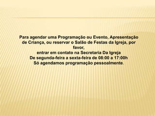 Para agendar uma Programação ou Evento, Apresentação
 de Criança, ou reservar o Salão de Festas da Igreja, por
                          favor,
        entrar em contato na Secretaria Da Igreja
     De segunda-feira a sexta-feira de 08:00 a 17:00h
       Só agendamos programação pessoalmente.
 