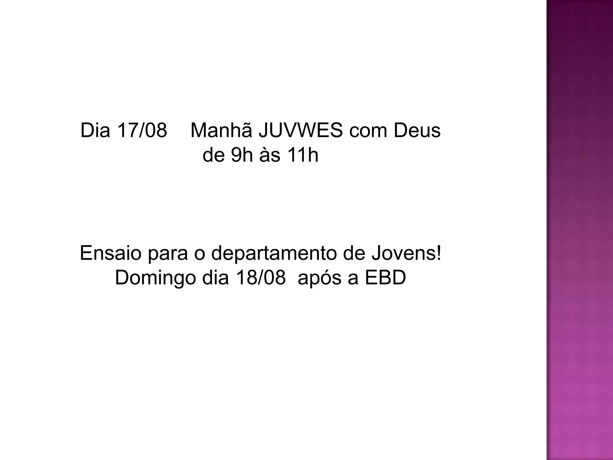 Dia 17/08 Manhã JUVWES com Deus
de 9h às 11h
Ensaio para o departamento de Jovens!
Domingo dia 18/08 após a EBD