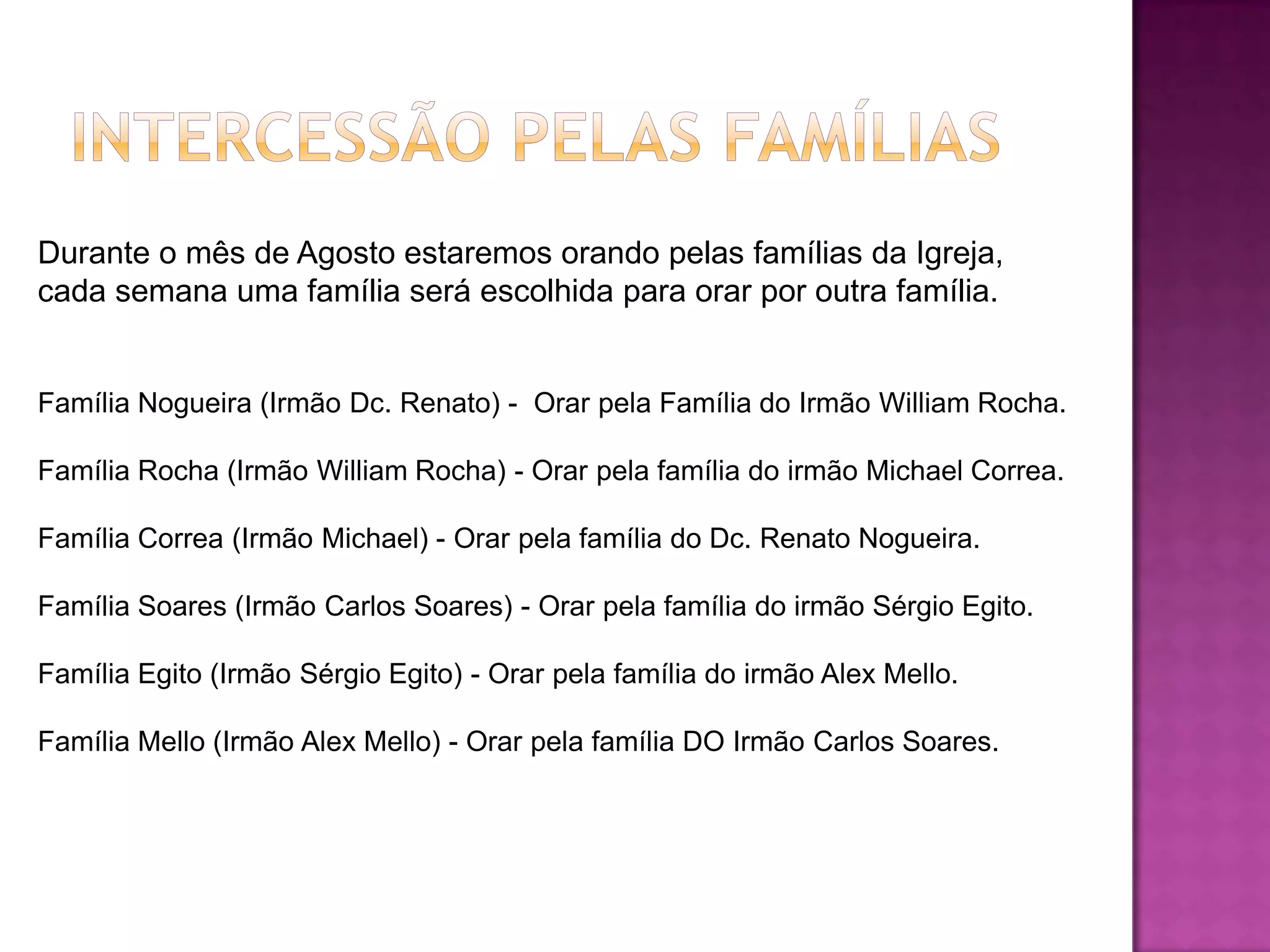 Durante o mês de Agosto estaremos orando pelas famílias da Igreja,
cada semana uma família será escolhida para orar por outra família.
Família Nogueira (Irmão Dc. Renato) - Orar pela Família do Irmão William Rocha.
Família Rocha (Irmão William Rocha) - Orar pela família do irmão Michael Correa.
Família Correa (Irmão Michael) - Orar pela família do Dc. Renato Nogueira.
Família Soares (Irmão Carlos Soares) - Orar pela família do irmão Sérgio Egito.
Família Egito (Irmão Sérgio Egito) - Orar pela família do irmão Alex Mello.
Família Mello (Irmão Alex Mello) - Orar pela família DO Irmão Carlos Soares.
