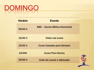 DOMINGO
Horário Evento
09:00 h
EBD – Escola Bíblica Dominical
15:00 h Visita nos Lares
15:00 h Curso Casados para Sempre
15:00h Curso Para Noivos
19:00 h Culto de Louvor e Adoração
 
