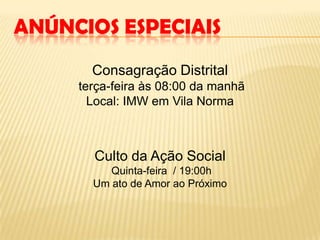 ANÚNCIOS ESPECIAIS
Consagração Distrital
terça-feira às 08:00 da manhã
Local: IMW em Vila Norma
Culto da Ação Social
Quinta-feira / 19:00h
Um ato de Amor ao Próximo
 