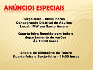 ANÚNCIOS ESPECIAIS
      Terça-feira – 08:00 horas
   Consagração Distrital de Adultos
     Local: IMW em Santo Amaro

     Quarta-feira Reunião com todo o
        departamento de varões
              Ás 19:30 horas


      Ensaio do Ministério de Teatro
  Quarta-feira e Sexta-feira – 19:00 horas
 
