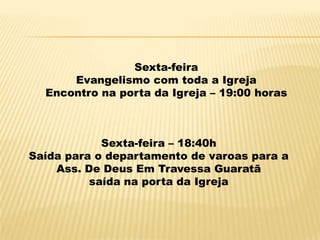 Sexta-feira
      Evangelismo com toda a Igreja
  Encontro na porta da Igreja – 19:00 horas



            Sexta-feira – 18:40h
Saída para o departamento de varoas para a
    Ass. De Deus Em Travessa Guaratã
          saída na porta da Igreja
 
