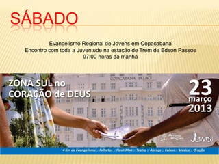 SÁBADO
          Evangelismo Regional de Jovens em Copacabana
 Encontro com toda a Juventude na estação de Trem de Edson Passos
                       07:00 horas da manhã
 