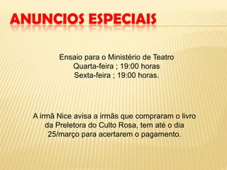 ANUNCIOS ESPECIAIS

         Ensaio para o Ministério de Teatro
            Quarta-feira ; 19:00 horas
            Sexta-feira ; 19:00 horas.




  A irmã Nice avisa a irmãs que compraram o livro
      da Preletora do Culto Rosa, tem até o dia
       25/março para acertarem o pagamento.
 