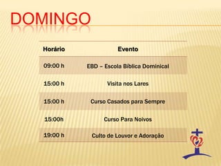 DOMINGO
Horário Evento
09:00 h EBD – Escola Bíblica Dominical
15:00 h Visita nos Lares
15:00 h Curso Casados para Sempre
15:00h Curso Para Noivos
19:00 h Culto de Louvor e Adoração
 