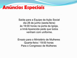 Anúncios Especiais
Saída para a Equipe da Ação Social
dia 28 de junho (sexta-feira)
às 19:00 horas na porta da Igreja,
a Irmã Aparecida pede que todos
venham com uniforme.
Ensaio para o Ministério de Mulheres
Quarta-feira / 19:00 horas
Para o Congresso de Mulheres
 