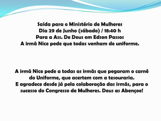 Saída para o Ministério de Mulheres
Dia 29 de Junho (sábado) / 18:40 h
Para a Ass. De Deus em Edson Passos
A irmã Nice pede que todas venham de uniforme.
A irmã Nice pede a todas as irmãs que pegaram o carnê
do Uniforme, que acertem com a tesouraria.
E agradece desde já pela colaboração das irmãs, para o
sucesso do Congresso de Mulheres. Deus as Abençoe!
 
