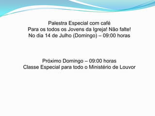 Palestra Especial com café
Para os todos os Jovens da Igreja! Não falte!
No dia 14 de Julho (Domingo) – 09:00 horas
Próximo Domingo – 09:00 horas
Classe Especial para todo o Ministério de Louvor
 