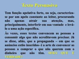 Texto Persuasivo
Tem função apelativa forte, ou seja, caracteriza-
se por um apelo constante ao leitor, procurando
não apenas atrair sua atenção, mas,
principalmente, interferir em sua vontade e levá-
lo a uma ação específica.
Às vezes, esses textos convencem as pessoas a
consumir algo que não acreditavam precisar. Já
se disse, aliás, que a propaganda – em que os
anúncios estão inseridos- é a arte de convencer as
pessoas a comprar o que não querem com o
dinheiro que não têm. SERÁ QUE É
VERDADE?
 