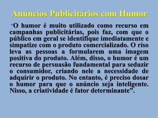 Anúncios Publicitários com Humor
“O humor é muito utilizado como recurso em
campanhas publicitárias, pois faz, com que o
público em geral se identifique imediatamente e
simpatize com o produto comercializado. O riso
leva as pessoas a formularem uma imagem
positiva do produto. Além, disso, o humor é um
recurso de persuasão fundamental para seduzir
o consumidor, criando nele a necessidade de
adquirir o produto. No entanto, é preciso dosar
o humor para que o anúncio seja inteligente.
Nisso, a criatividade é fator determinante”.
 