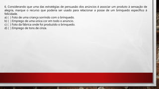 6. Considerando que uma das estratégias de persuasão dos anúncios é associar um produto à sensação de
alegria, marque o recurso que poderia ser usado para relacionar a posse de um brinquedo específico à
felicidade.
a) ( ) Foto de uma criança sorrindo com o brinquedo.
b) ( ) Emprego de uma única cor em todo o anúncio.
c) ( ) Foto da fábrica onde foi produzido o brinquedo.
d) ( ) Emprego de tons de cinza.
 