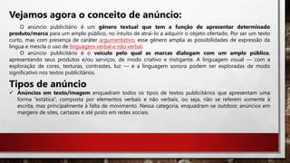 Vejamos agora o conceito de anúncio:
O anúncio publicitário é um gênero textual que tem a função de apresentar determinado
produto/marca para um amplo público, no intuito de atraí-lo a adquirir o objeto ofertado. Por ser um texto
curto, mas com presença de caráter argumentativo, esse gênero amplia as possibilidades de expressão da
língua e mescla o uso de linguagem verbal e não verbal.
O anúncio publicitário é o veículo pelo qual as marcas dialogam com um amplo público,
apresentando seus produtos e/ou serviços, de modo criativo e instigante. A linguagem visual — com a
exploração de cores, texturas, contrastes, luz — e a linguagem sonora podem ser exploradas de modo
significativo nos textos publicitários.
Tipos de anúncio
 Anúncios em texto/imagem enquadram todos os tipos de textos publicitários que apresentam uma
forma “estática”, composta por elementos verbais e não verbais, ou seja, não se referem somente à
escrita, mas principalmente à falta de movimento. Nessa categoria, enquadram-se outdoor, anúncios em
margens de sites, cartazes e até posts em redes sociais.
 
