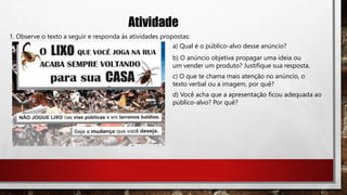Atividade
1. Observe o texto a seguir e responda às atividades propostas:
a) Qual é o público-alvo desse anúncio?
b) O anúncio objetiva propagar uma ideia ou
um vender um produto? Justifique sua resposta.
c) O que te chama mais atenção no anúncio, o
texto verbal ou a imagem, por quê?
d) Você acha que a apresentação ficou adequada ao
público-alvo? Por quê?
 