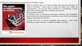 2. Observe o texto abaixo para responder às atividades a seguir:
Pode-se perceber que é um texto pautado pelo discurso persuasivo de
modo a convencer o leitor sobre os riscos de dirigir sob o efeito de
medicamentos, uma vez que estes interferem na coordenação motora,
diminuindo consideravelmente os reflexos do motorista.
Nesse sentido, responda:
a) comente sobre os elementos persuasivos utilizados pelo publicitário,
texto verbal e não verbal, elementos semióticos (cores, fonte, tipo de letras,
imagens, disposição do texto etc).
b) Você acha que os recursos utilizados para anunciar a ideia foram
eficientes, ou seja, alcançaram o objetivo almejado? Comente.
 