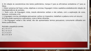 4. Em relação às características dos textos publicitários, marque V para as afirmativas verdadeiras e F para as
falsas.
( ) Maior presença de frases curtas, objetivas e concisas, linguagem mista e apelativa estabelecendo relação de
interdependência de sentidos.
( ) Texto curto, de linguagem mista, mescla elementos verbais e não verbais, com a exploração de cores,
texturas, contrastes e luz.
( ) Linguagem concisa, estratégias persuasivas: verbos no imperativo, trabalham a palavra como um recurso
de forte poder expressivo e persuasivo, cores e letras vibrantes.
( ) Na linguagem verbal e não verbal, não são apresentados termos persuasivos, comumente utilizados em
textos publicitários.
Assinale a sequência correta.
a) ( ) V, V, F, F
b) ( ) V, V, V, F
c) ( ) F, V, F, F
d) ( ) F, F, V, V
 