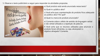 5. Observe o texto publicitário a seguir para responder às atividades propostas.
a) Qual produto está sendo anunciado nesse texto?
b) Qual é o público-alvo?
c) Você acha que a apresentação do produto ficou adequada
ao público-alvo? Por quê?
d) Qual é a marca do produto anunciado?
e) Comente sobre o efeito de sentido da linguagem verbal
e não verbal utilizada e a repetição de palavras.
f) Você acha que os recursos utilizados para anunciar o
produto foram eficientes, ou seja, alcançaram o
objetivo almejado? Comente.
 