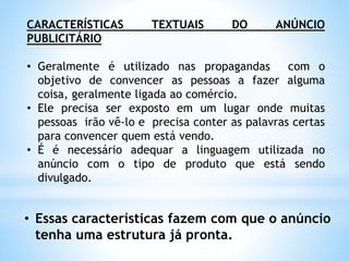CARACTERÍSTICAS TEXTUAIS DO ANÚNCIO
PUBLICITÁRIO
• Geralmente é utilizado nas propagandas com o
objetivo de convencer as pessoas a fazer alguma
coisa, geralmente ligada ao comércio.
• Ele precisa ser exposto em um lugar onde muitas
pessoas irão vê-lo e precisa conter as palavras certas
para convencer quem está vendo.
• É é necessário adequar a linguagem utilizada no
anúncio com o tipo de produto que está sendo
divulgado.
• Essas características fazem com que o anúncio
tenha uma estrutura já pronta.
 