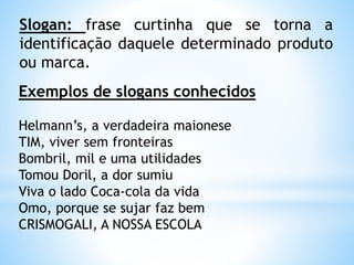 Slogan: frase curtinha que se torna a
identificação daquele determinado produto
ou marca.
Exemplos de slogans conhecidos
Helmann’s, a verdadeira maionese
TIM, viver sem fronteiras
Bombril, mil e uma utilidades
Tomou Doril, a dor sumiu
Viva o lado Coca-cola da vida
Omo, porque se sujar faz bem
CRISMOGALI, A NOSSA ESCOLA
 