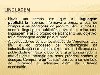 LINGUAGEM




Havia um tempo em que a linguagem
publicitária apenas informava o preço, o local de
compra e as condições do produto. Nos últimos 60
anos a linguagem publicitária evoluiu e criou uma
linguagem e estilo próprio de alcançar o seu objetivo,
ter a mensagem aceita pelo público.
A sociedade de consumo, através do “American way
life” e do processo de modernização da
industrialização se ocidentalizou, o que influenciou a
publicidade em fazer o público a girar ao seu redor a
através dela interagir em seus próprios sonhos e
desejos. Comprar e ter “coisas” passou a ser símbolo
de felicidade e salvação além da utilidade
necessária.

 