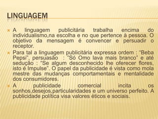 LINGUAGEM






A
linguagem
publicitária
trabalha
encima
do
individualismo,na escolha e no que pertence à pessoa. O
objetivo da mensagem é convencer e persuadir o
receptor.
Para tal a linguagem publicitária expressa ordem : “Beba
Pepsi”, persuasão : ”Só Omo lava mais branco” e até
sedução : “Se algum desconhecido lhe oferecer flores,
isto é Impulse”. O papel da publicidade é vista como mola
mestre das mudanças comportamentais e mentalidade
dos consumidores.
A
publicidade
comercial
incita
os
sonhos,desejos,particularidades e um universo perfeito. A
publicidade política visa valores éticos e sociais.

 