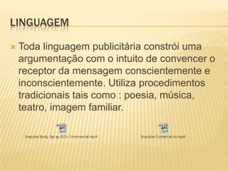 LINGUAGEM


Toda linguagem publicitária constrói uma
argumentação com o intuito de convencer o
receptor da mensagem conscientemente e
inconscientemente. Utiliza procedimentos
tradicionais tais como : poesia, música,
teatro, imagem familiar.

 