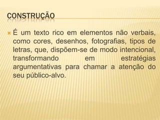 CONSTRUÇÃO


É um texto rico em elementos não verbais,
como cores, desenhos, fotografias, tipos de
letras, que, dispõem-se de modo intencional,
transformando
em
estratégias
argumentativas para chamar a atenção do
seu público-alvo.

 