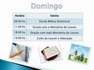 Horário                  Evento

09:00 hs         Escola Bíblica Dominical

11:00 hs    Ensaio com o Ministério de Louvor

18:00 hs   Oração com todo Ministério de Louvor

19:00 hs       Culto de Louvor e Adoração
 