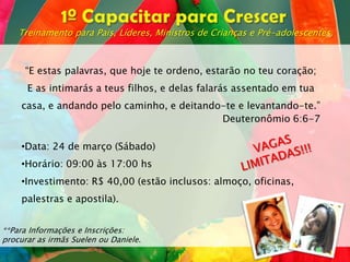 Treinamento para Pais, Líderes, Ministros de Crianças e Pré-adolescentes.



     “E estas palavras, que hoje te ordeno, estarão no teu coração;
      E as intimarás a teus filhos, e delas falarás assentado em tua
     casa, e andando pelo caminho, e deitando-te e levantando-te.”
                                             Deuteronômio 6:6-7

     •Data: 24 de março (Sábado)
     •Horário: 09:00 às 17:00 hs
     •Investimento: R$ 40,00 (estão inclusos: almoço, oficinas,
     palestras e apostila).


**Para Informações e Inscrições:
procurar as irmãs Suelen ou Daniele.
 