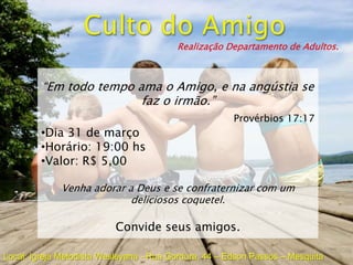 Realização Departamento de Adultos.



         “Em todo tempo ama o Amigo, e na angústia se
                         faz o irmão.”
                                                       Provérbios 17:17
         •Dia 31 de março
         •Horário: 19:00 hs
         •Valor: R$ 5,00

             Venha adorar a Deus e se confraternizar com um
                           deliciosos coquetel.

                          Convide seus amigos.

Local: Igreja Metodista Wesleyana - Rua Gordura, 44 – Edson Passos – Mesquita
 