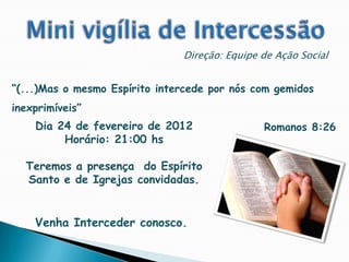 Direção: Equipe de Ação Social


“(...)Mas o mesmo Espírito intercede por nós com gemidos
inexprimíveis”
    Dia 24 de fevereiro de 2012                Romanos 8:26
         Horário: 21:00 hs

  Teremos a presença do Espírito
  Santo e de Igrejas convidadas.


    Venha Interceder conosco.
 