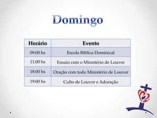 Horário                  Evento
09:00 hs         Escola Bíblica Dominical

11:00 hs    Ensaio com o Ministério de Louvor

18:00 hs   Oração com todo Ministério de Louvor

19:00 hs       Culto de Louvor e Adoração
 