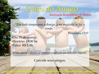 Culto do Amigo
                                        Realização Departamento de Adultos.



         “Em todo tempo ama o Amigo, e na angústia se faz o
                             irmão.”
                                                         Provérbios 17:17
       •Dia 31 de março
       •Horário: 19:00 hs
       •Valor: R$ 5,00

        Venha adorar a Deus e se confraternizar com um delicioso coquetel.

                          Convide seus amigos.


Local: Igreja Metodista Wesleyana - Rua Gordura, 44 – Edson Passos – Mesquita
 