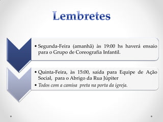 • Segunda-Feira (amanhã) às 19:00 hs haverá ensaio
  para o Grupo de Coreografia Infantil.



• Quinta-Feira, às 15:00, saída para Equipe de Ação
  Social, para o Abrigo da Rua Júpiter
• Todos com a camisa preta na porta da igreja.
 