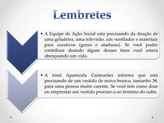 • A Equipe de Ação Social está precisando da doação de
  uma geladeira, uma televisão, um ventilador e materiais
  para curativos (gazes e ataduras). Se você puder
  contribuir doando algum desses itens você estará
  abençoando um vida.



• A irmã Aparecida Guimarães informa que está
  precisando de um vestido de noiva branco, tamanho 38,
  para uma pessoa muito carente. Se você tem como doar
  ou emprestar um vestido procure-a ao término do culto.
 