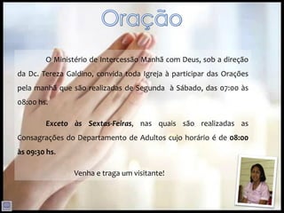 O Ministério de Intercessão Manhã com Deus, sob a direção
da Dc. Tereza Galdino, convida toda Igreja à participar das Orações
pela manhã que são realizadas de Segunda à Sábado, das 07:00 às
08:00 hs.

        Exceto às Sextas-Feiras, nas quais são realizadas as
Consagrações do Departamento de Adultos cujo horário é de 08:00
às 09:30 hs.

                Venha e traga um visitante!
 