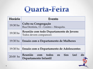 Horário                          Evento
           Culto na Congregação
19:30 hs
           Rua Dentista, 11 – Centro – Mesquita.
           Reunião com todo Departamento de Jovens
19:30 hs
           Todos devem comparecer.

19:30 hs Ensaio com o Departamento de Mulheres

19:30 hs Ensaio com o Departamento de Adolescentes

           Reunião com todos            os    tios   (as)   do
20:00 hs
           Departamento Infantil
 