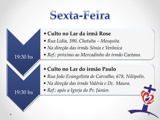 • Culto no Lar da irmã Rose
           • Rua Lídia, 390, Chatuba – Mesquita.
           • Na direção das irmãs Sônia e Verônica
19:30 hs   • Ref.: próximo ao Mercadinho do irmão Caetano.

           • Culto no Lar do irmão Paulo
           • Rua João Evangelista de Carvalho, 678, Nilópolis.
           • Na direção das irmãs Valéria e Dc. Maura.
19:30 hs   • Ref.: após a Igreja do Pr. Júnior.
 