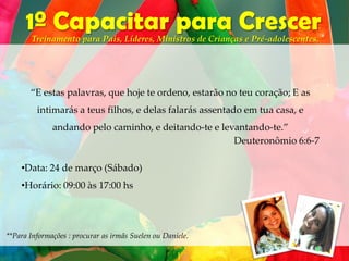 1º Capacitar para Crescer
       Treinamento para Pais, Líderes, Ministros de Crianças e Pré-adolescentes.




       “E estas palavras, que hoje te ordeno, estarão no teu coração; E as
         intimarás a teus filhos, e delas falarás assentado em tua casa, e
              andando pelo caminho, e deitando-te e levantando-te.”
                                                       Deuteronômio 6:6-7

    •Data: 24 de março (Sábado)
    •Horário: 09:00 às 17:00 hs




**Para Informações : procurar as irmãs Suelen ou Daniele.
 