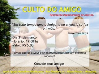 Realização Departamento de Adultos.



       “Em todo tempo ama o Amigo, e na angústia se faz
                         o irmão.”
                                                     Provérbios 17:17
       •Dia 31 de março
       •Horário: 19:00 hs
       •Valor: R$ 5,00

         Venha adorar a Deus e se confraternizar com um delicioso
                                coquetel.

                         Convide seus amigos.

Local: Igreja Metodista Wesleyana - Rua Gordura, 44 – Edson Passos – Mesquita
 